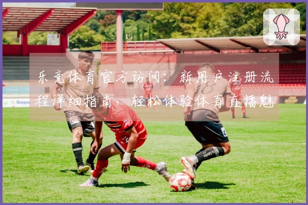 乐竞体育官方访问：新用户注册流程详细指南，轻松体验体育直播魅力