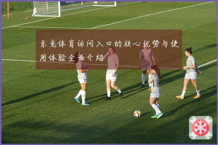 乐竞体育访问入口的核心优势与使用体验全面介绍