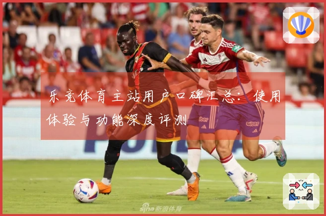 乐竞体育主站用户口碑汇总:使用体验与功能深度评测