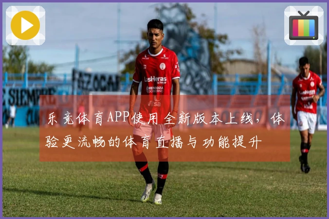 乐竞体育APP使用全新版本上线，体验更流畅的体育直播与功能提升