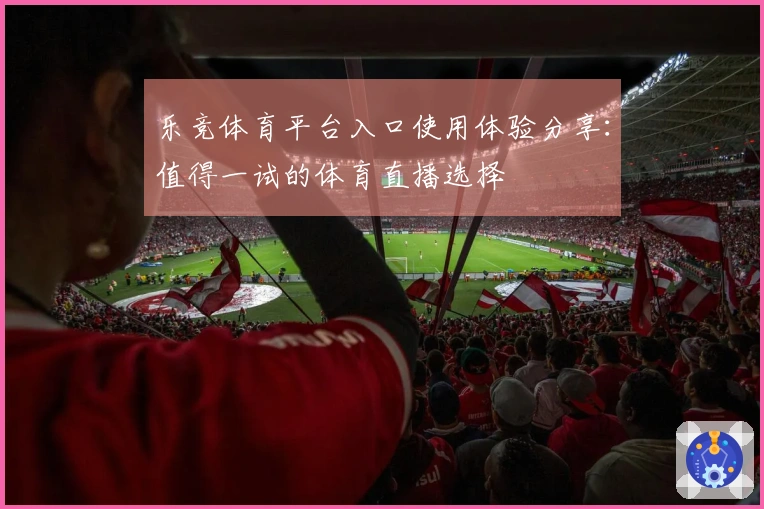 乐竞体育平台入口使用体验分享:值得一试的体育直播选择