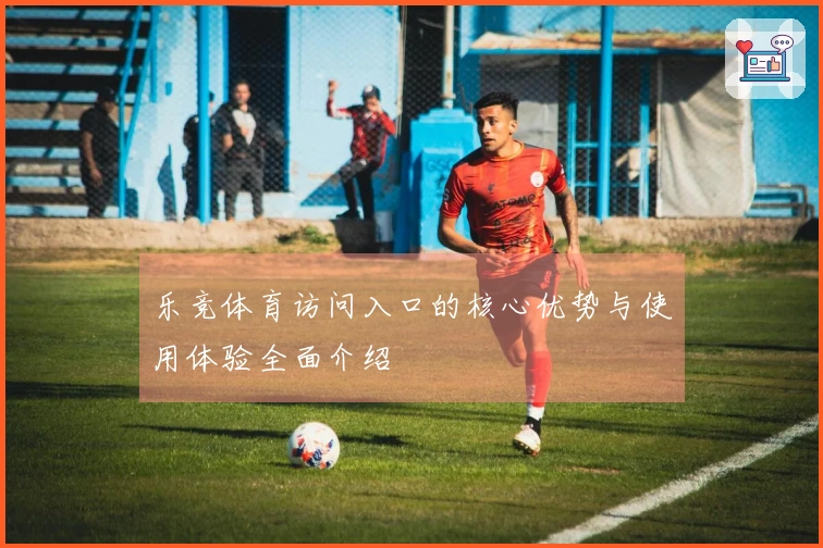 乐竞体育访问入口的核心优势与使用体验全面介绍