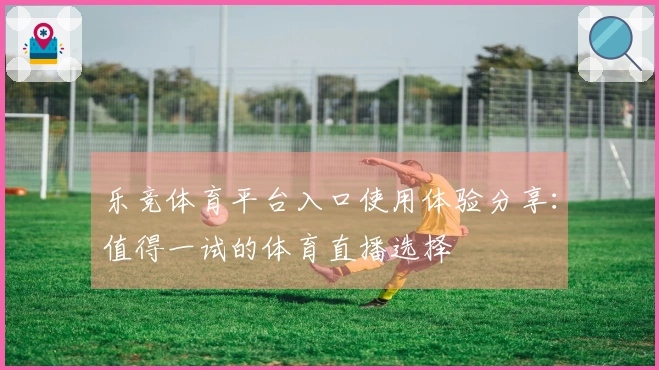 乐竞体育平台入口使用体验分享：值得一试的体育直播选择