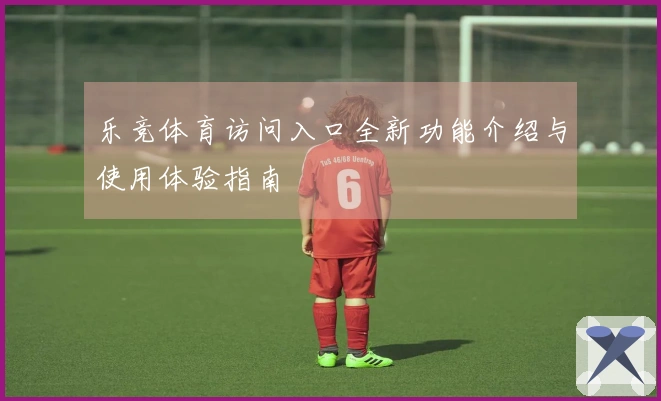 乐竞体育访问入口全新功能介绍与使用体验指南