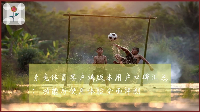 乐竞体育客户端版本用户口碑汇总：功能与使用体验全面评测