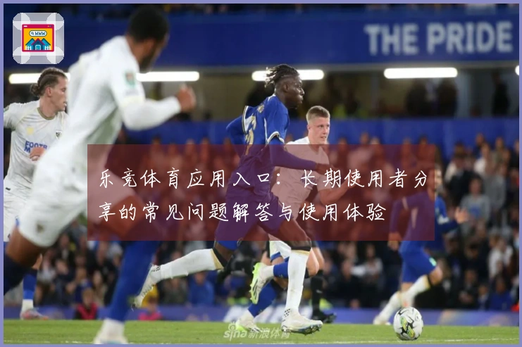 乐竞体育应用入口：长期使用者分享的常见问题解答与使用体验