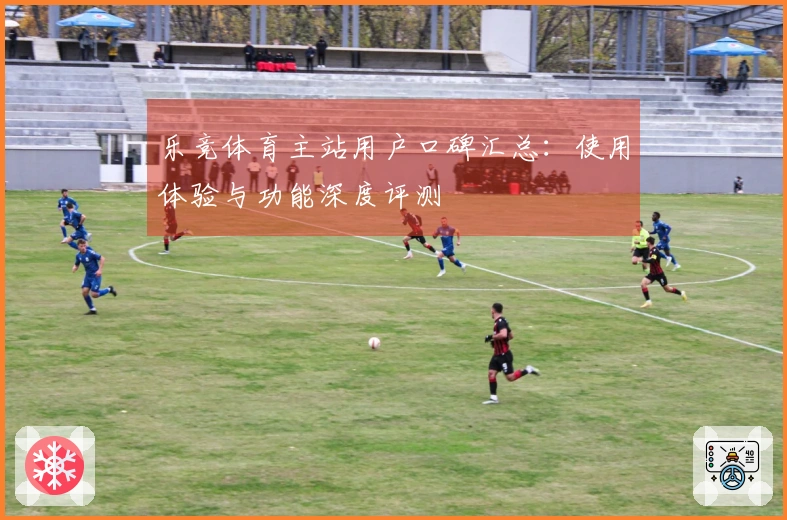 乐竞体育主站用户口碑汇总：使用体验与功能深度评测