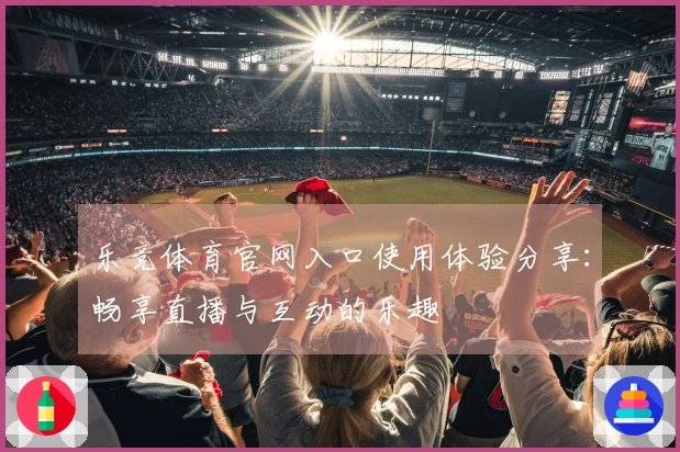 乐竞体育官网入口使用体验分享：畅享直播与互动的乐趣