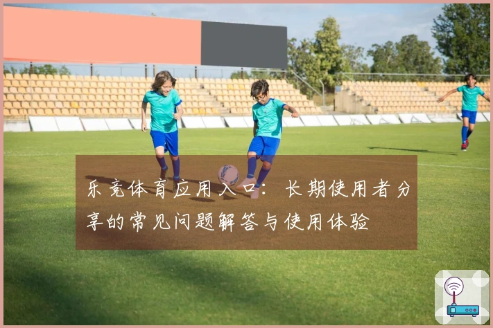 乐竞体育应用入口：长期使用者分享的常见问题解答与使用体验