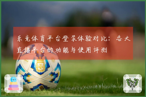 乐竞体育平台登录体验对比：各大直播平台的功能与使用评测