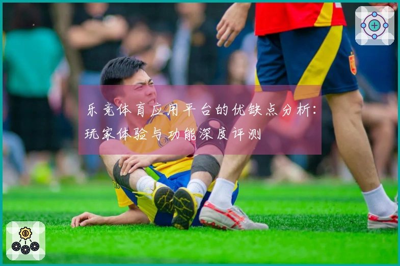 乐竞体育应用平台的优缺点分析：玩家体验与功能深度评测