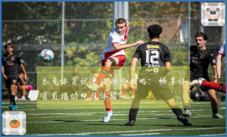 乐竞体育优惠活动全攻略：畅享体育直播的绝佳体验