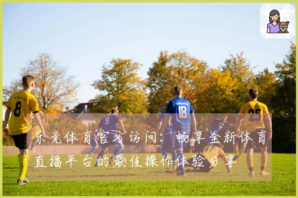 乐竞体育官方访问：畅享全新体育直播平台的最佳操作体验分享