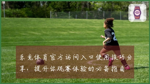 乐竞体育官方访问入口使用技巧分享，提升你观赛体验的必备指南