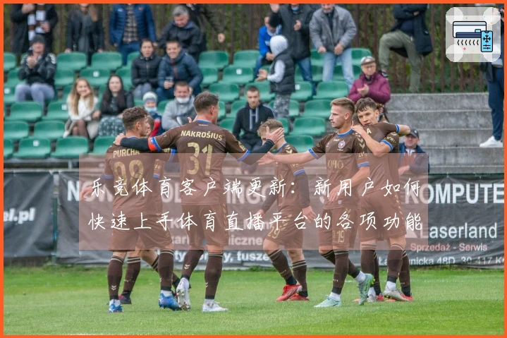 乐竞体育客户端更新：新用户如何快速上手体育直播平台的各项功能