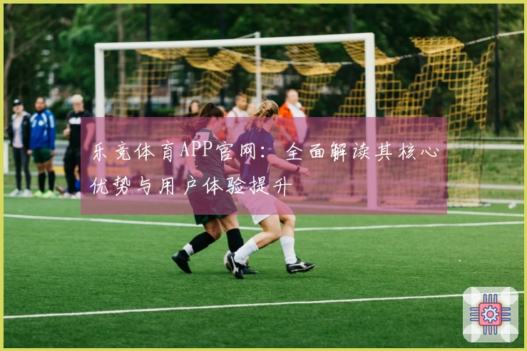 乐竞体育APP官网：全面解读其核心优势与用户体验提升
